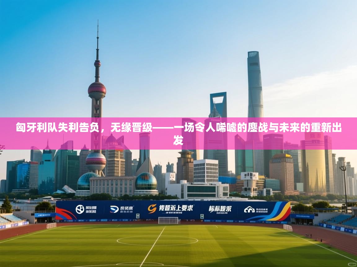 匈牙利队失利告负，无缘晋级——一场令人唏嘘的鏖战与未来的重新出发