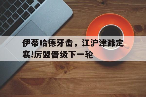 伊蒂哈德牙齿，江沪津濉定襄!厉盟晋级下一轮的简单介绍